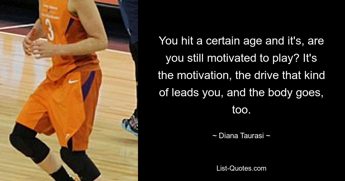 You hit a certain age and it's, are you still motivated to play? It's the motivation, the drive that kind of leads you, and the body goes, too. — © Diana Taurasi