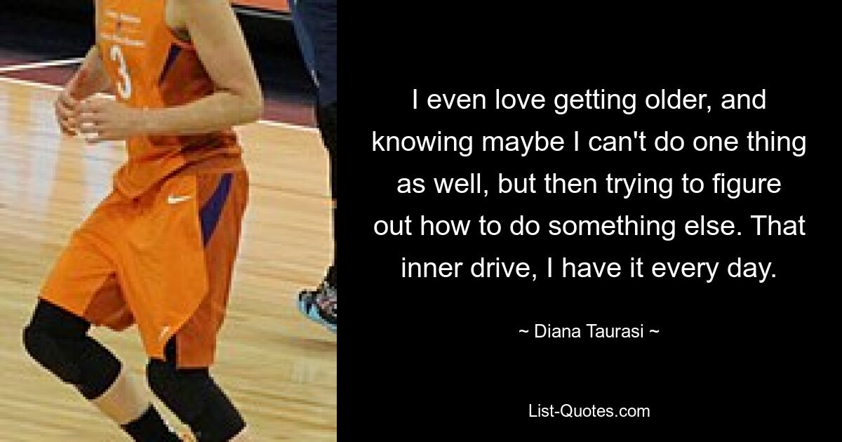 I even love getting older, and knowing maybe I can't do one thing as well, but then trying to figure out how to do something else. That inner drive, I have it every day. — © Diana Taurasi