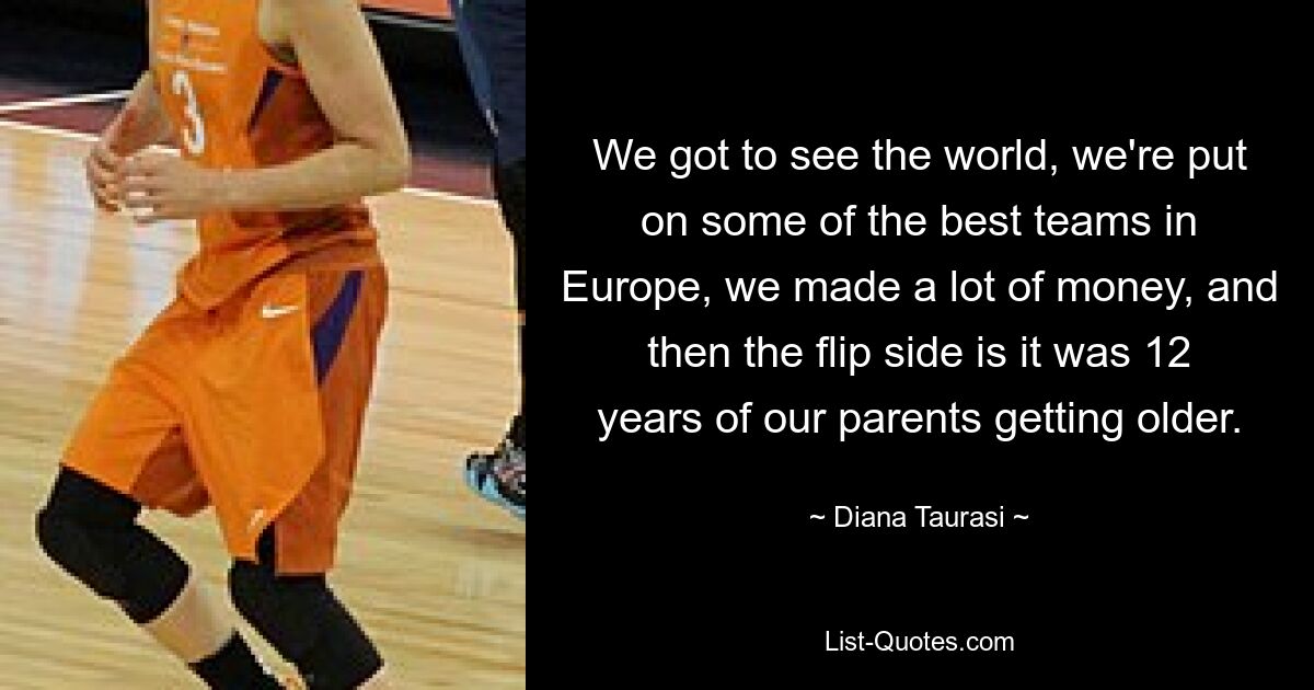 We got to see the world, we're put on some of the best teams in Europe, we made a lot of money, and then the flip side is it was 12 years of our parents getting older. — © Diana Taurasi