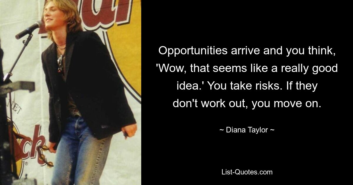 Opportunities arrive and you think, 'Wow, that seems like a really good idea.' You take risks. If they don't work out, you move on. — © Diana Taylor