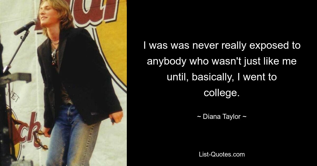 I was was never really exposed to anybody who wasn't just like me until, basically, I went to college. — © Diana Taylor