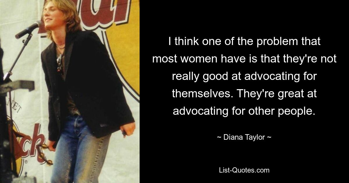 I think one of the problem that most women have is that they're not really good at advocating for themselves. They're great at advocating for other people. — © Diana Taylor