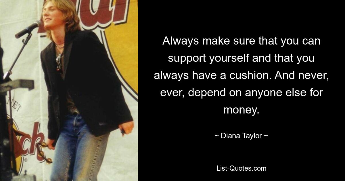 Always make sure that you can support yourself and that you always have a cushion. And never, ever, depend on anyone else for money. — © Diana Taylor