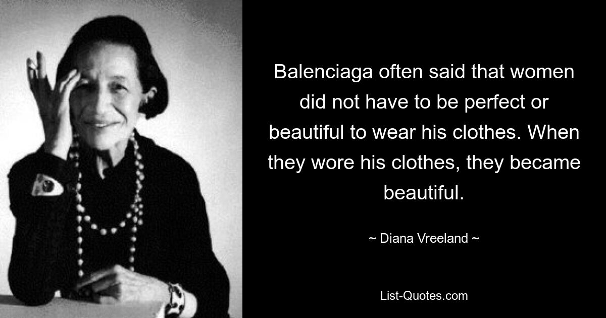 Balenciaga often said that women did not have to be perfect or beautiful to wear his clothes. When they wore his clothes, they became beautiful. — © Diana Vreeland