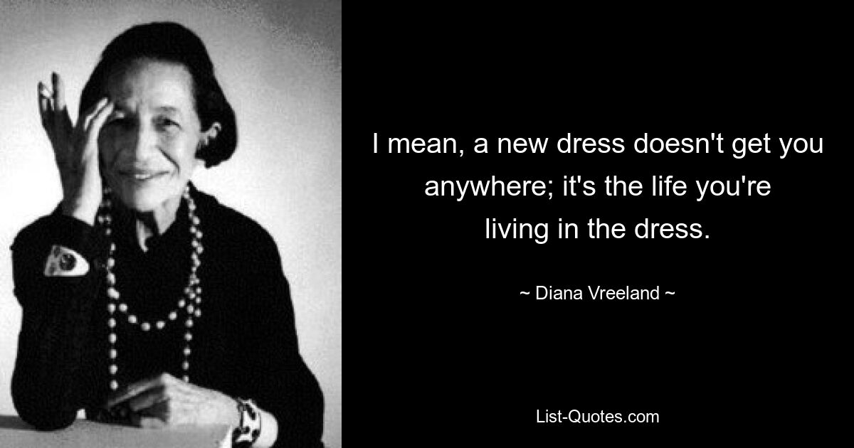 I mean, a new dress doesn't get you anywhere; it's the life you're living in the dress. — © Diana Vreeland