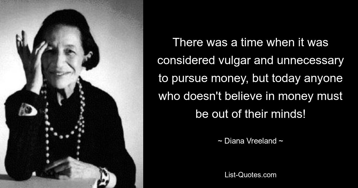 There was a time when it was considered vulgar and unnecessary to pursue money, but today anyone who doesn't believe in money must be out of their minds! — © Diana Vreeland