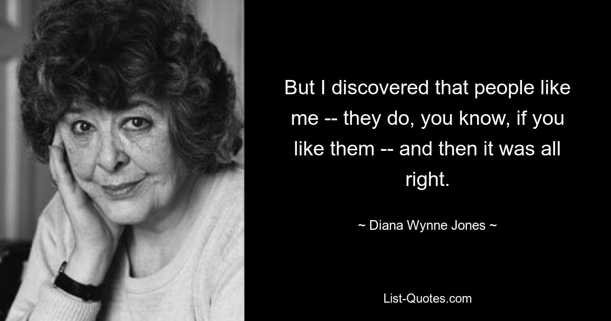 But I discovered that people like me -- they do, you know, if you like them -- and then it was all right. — © Diana Wynne Jones