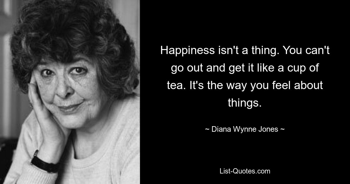 Happiness isn't a thing. You can't go out and get it like a cup of tea. It's the way you feel about things. — © Diana Wynne Jones