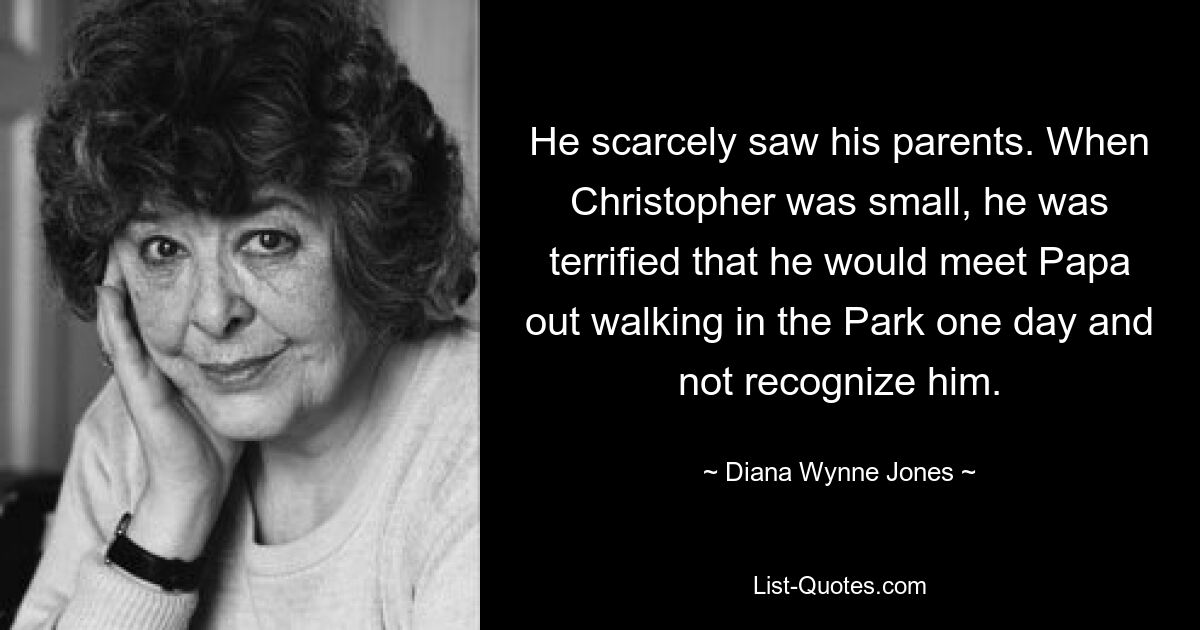 He scarcely saw his parents. When Christopher was small, he was terrified that he would meet Papa out walking in the Park one day and not recognize him. — © Diana Wynne Jones