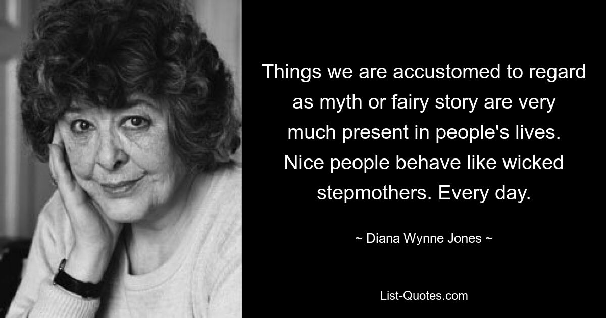 Things we are accustomed to regard as myth or fairy story are very much present in people's lives. Nice people behave like wicked stepmothers. Every day. — © Diana Wynne Jones