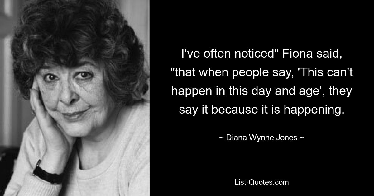 I've often noticed" Fiona said, "that when people say, 'This can't happen in this day and age', they say it because it is happening. — © Diana Wynne Jones