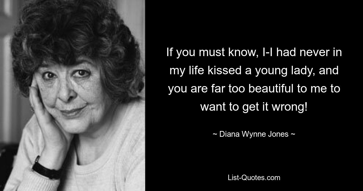 If you must know, I-I had never in my life kissed a young lady, and you are far too beautiful to me to want to get it wrong! — © Diana Wynne Jones