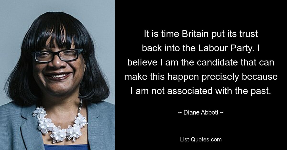 It is time Britain put its trust back into the Labour Party. I believe I am the candidate that can make this happen precisely because I am not associated with the past. — © Diane Abbott