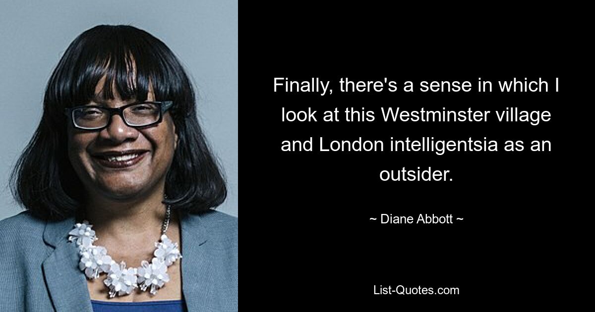 Finally, there's a sense in which I look at this Westminster village and London intelligentsia as an outsider. — © Diane Abbott