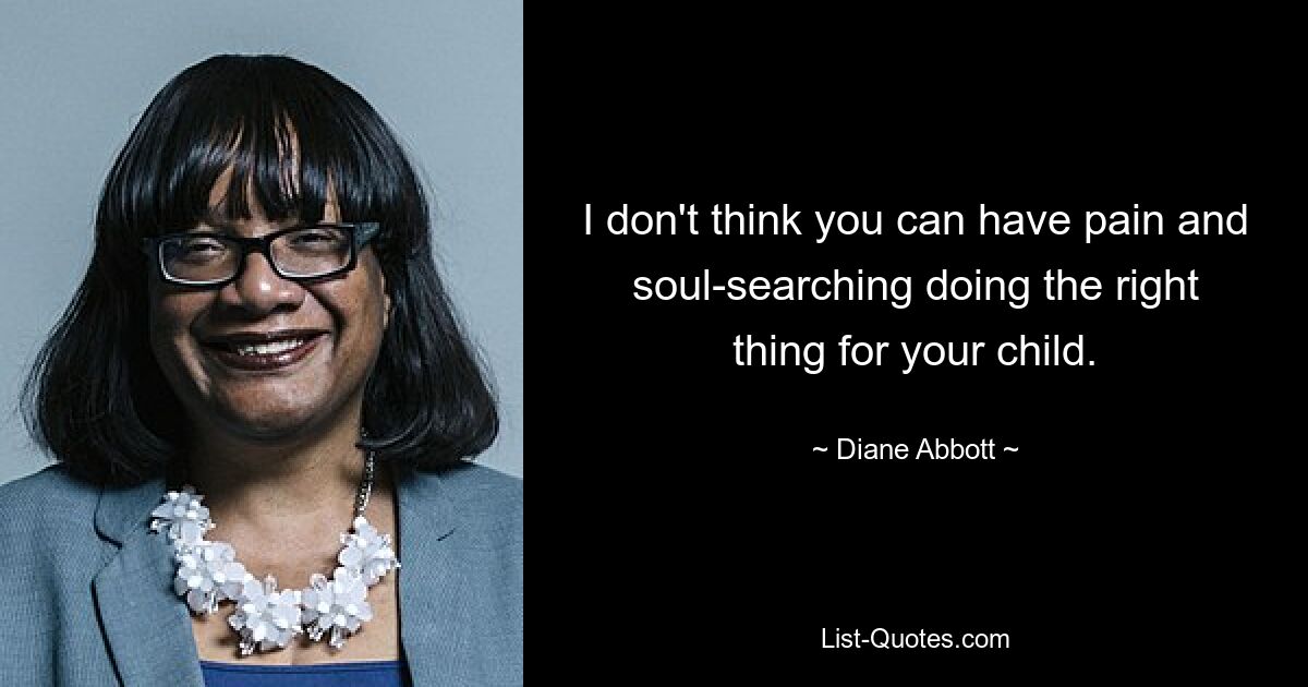 I don't think you can have pain and soul-searching doing the right thing for your child. — © Diane Abbott