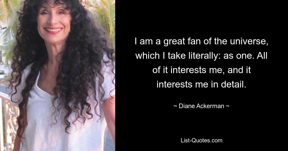 I am a great fan of the universe, which I take literally: as one. All of it interests me, and it interests me in detail. — © Diane Ackerman