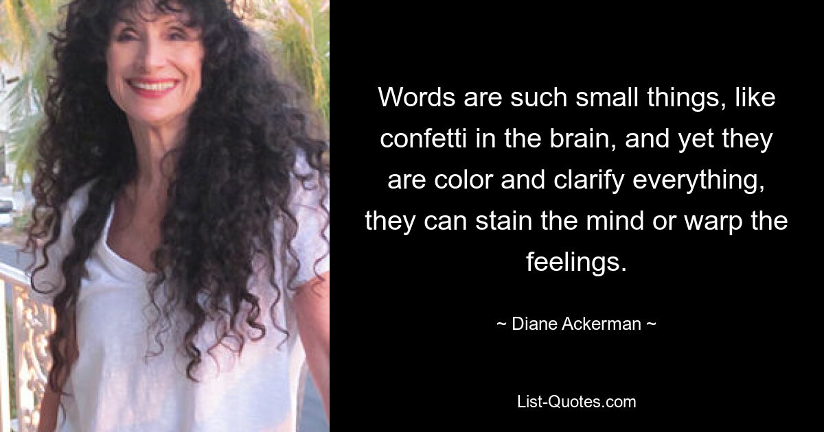 Words are such small things, like confetti in the brain, and yet they are color and clarify everything, they can stain the mind or warp the feelings. — © Diane Ackerman