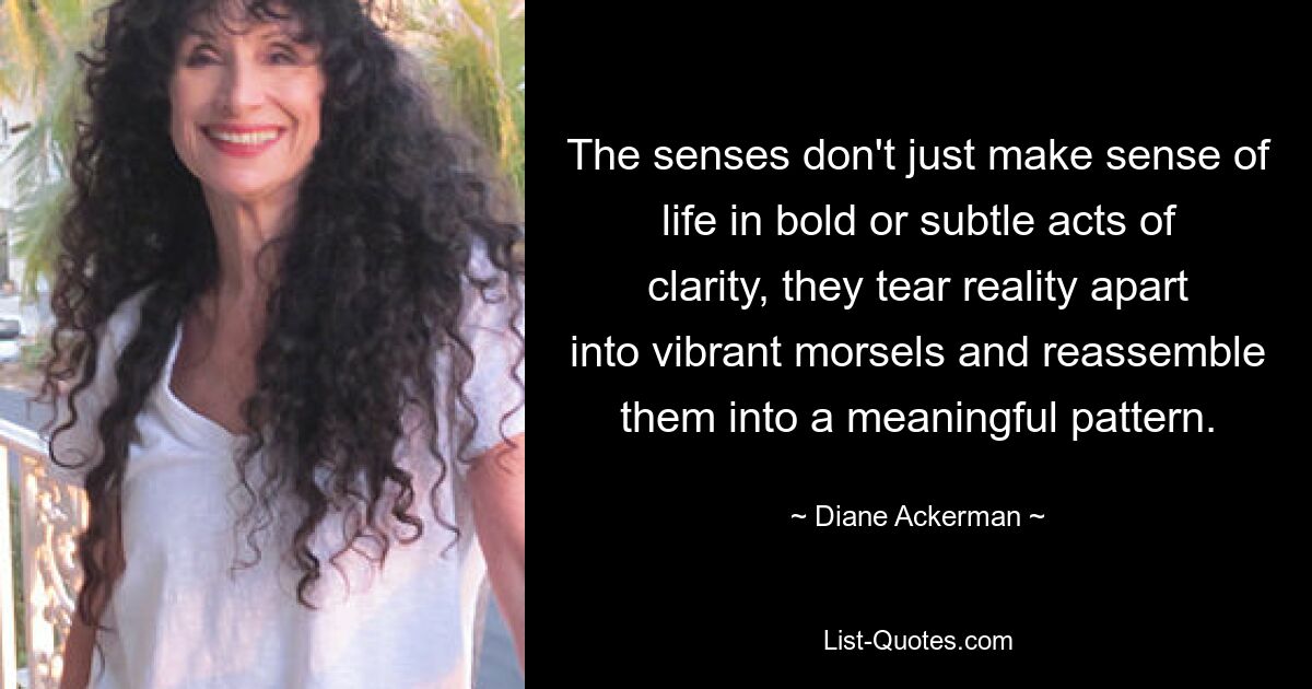 The senses don't just make sense of life in bold or subtle acts of clarity, they tear reality apart into vibrant morsels and reassemble them into a meaningful pattern. — © Diane Ackerman