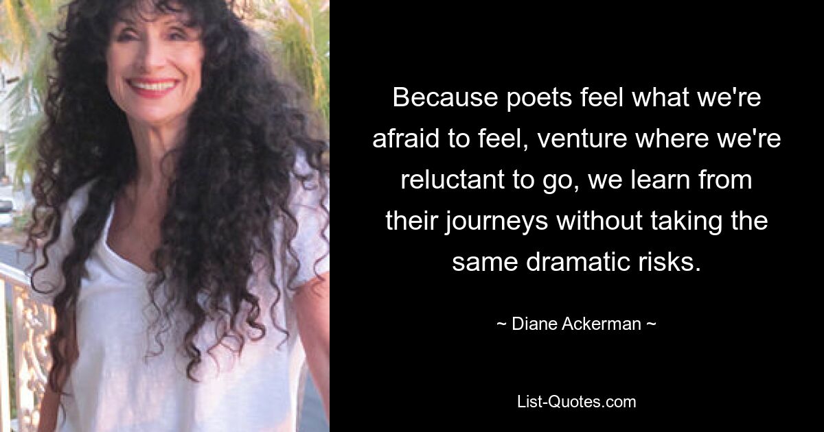 Because poets feel what we're afraid to feel, venture where we're reluctant to go, we learn from their journeys without taking the same dramatic risks. — © Diane Ackerman