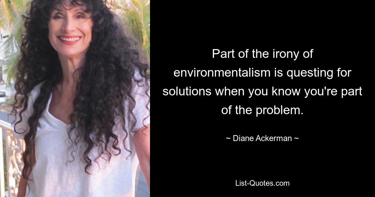 Part of the irony of environmentalism is questing for solutions when you know you're part of the problem. — © Diane Ackerman