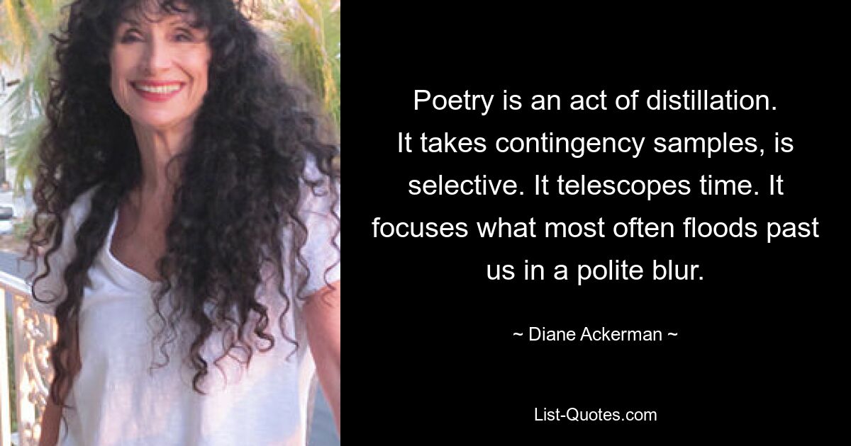 Poetry is an act of distillation. It takes contingency samples, is selective. It telescopes time. It focuses what most often floods past us in a polite blur. — © Diane Ackerman