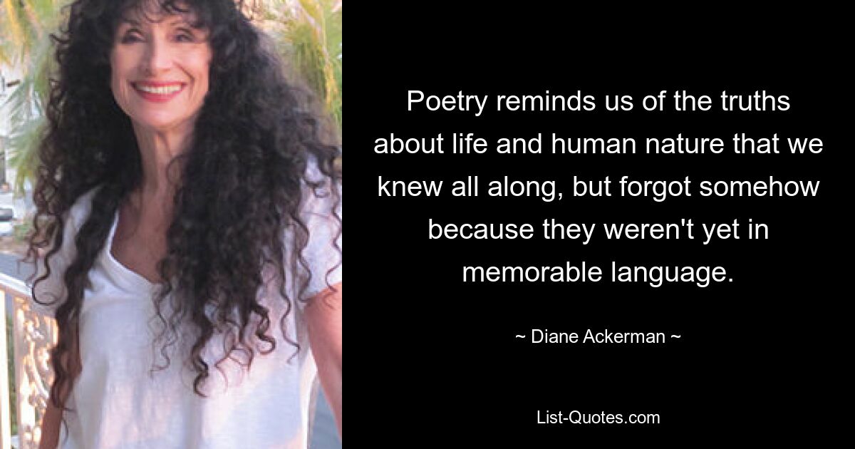 Poetry reminds us of the truths about life and human nature that we knew all along, but forgot somehow because they weren't yet in memorable language. — © Diane Ackerman