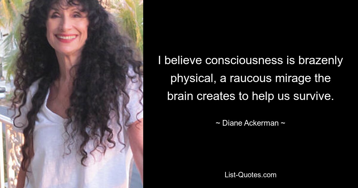 I believe consciousness is brazenly physical, a raucous mirage the brain creates to help us survive. — © Diane Ackerman