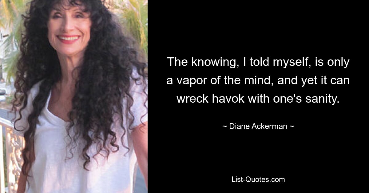 The knowing, I told myself, is only a vapor of the mind, and yet it can wreck havok with one's sanity. — © Diane Ackerman