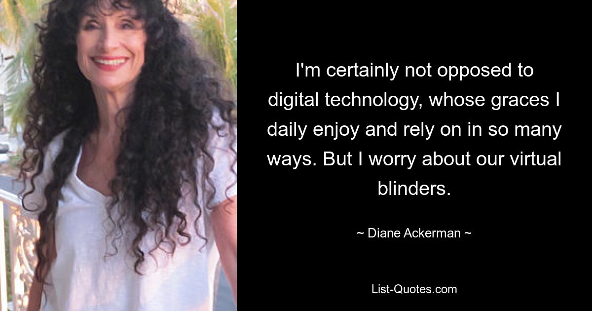 I'm certainly not opposed to digital technology, whose graces I daily enjoy and rely on in so many ways. But I worry about our virtual blinders. — © Diane Ackerman