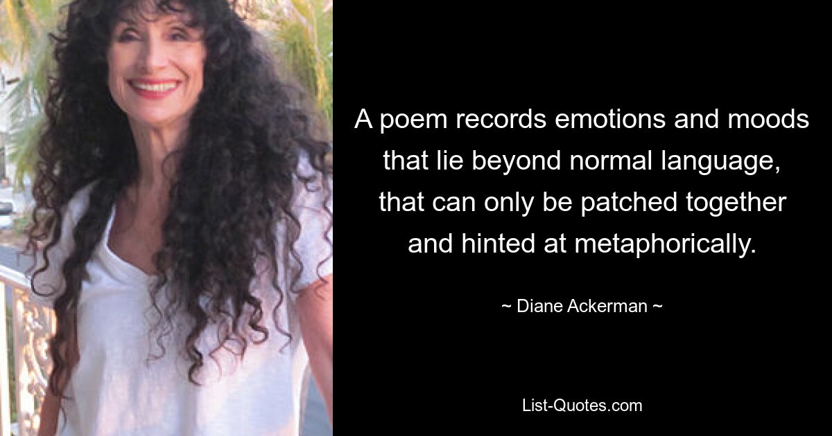 A poem records emotions and moods that lie beyond normal language, that can only be patched together and hinted at metaphorically. — © Diane Ackerman