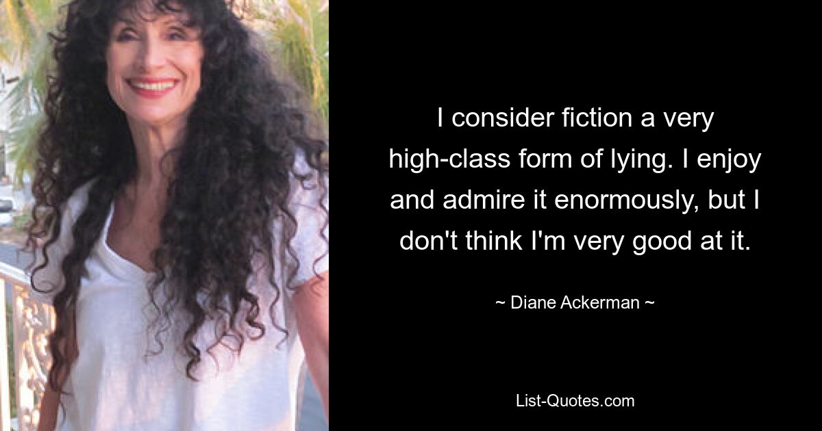 I consider fiction a very high-class form of lying. I enjoy and admire it enormously, but I don't think I'm very good at it. — © Diane Ackerman