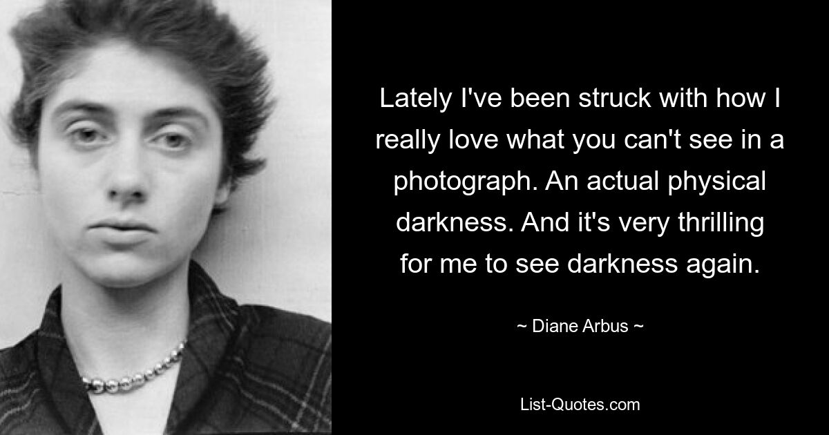 Lately I've been struck with how I really love what you can't see in a photograph. An actual physical darkness. And it's very thrilling for me to see darkness again. — © Diane Arbus