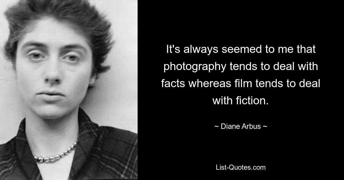 It's always seemed to me that photography tends to deal with facts whereas film tends to deal with fiction. — © Diane Arbus