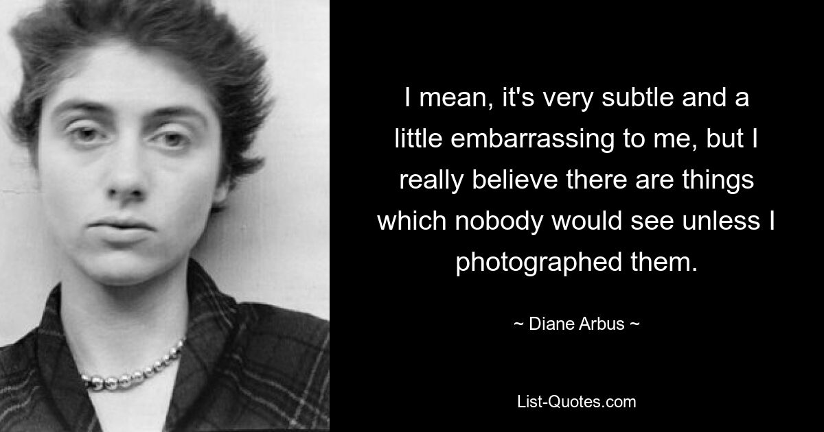 I mean, it's very subtle and a little embarrassing to me, but I really believe there are things which nobody would see unless I photographed them. — © Diane Arbus