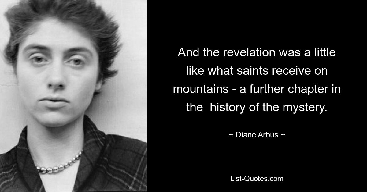 And the revelation was a little like what saints receive on mountains - a further chapter in the  history of the mystery. — © Diane Arbus