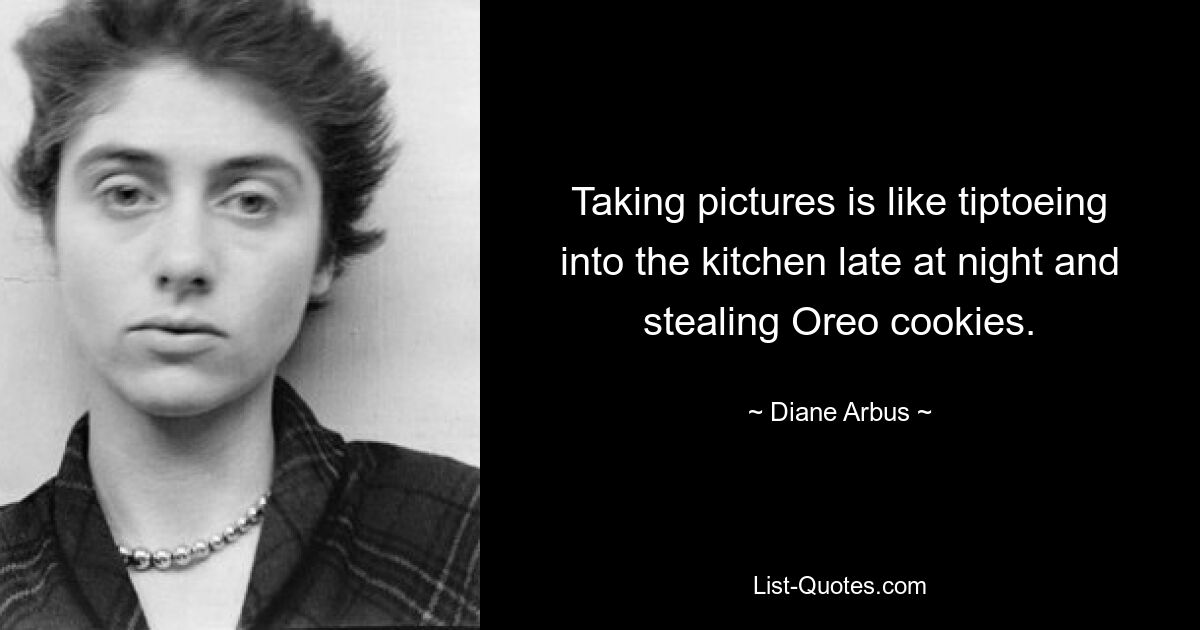 Taking pictures is like tiptoeing into the kitchen late at night and stealing Oreo cookies. — © Diane Arbus