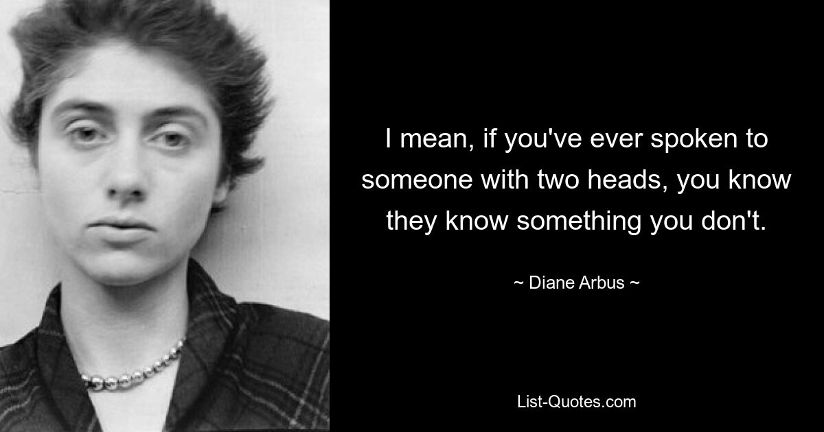 I mean, if you've ever spoken to someone with two heads, you know they know something you don't. — © Diane Arbus