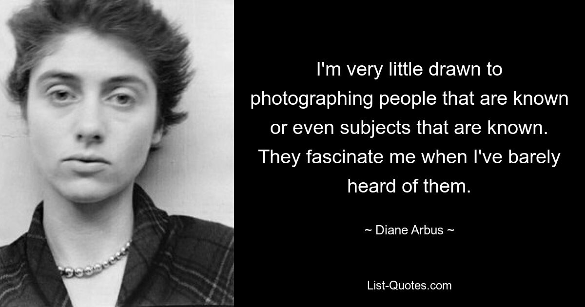 I'm very little drawn to photographing people that are known or even subjects that are known. They fascinate me when I've barely heard of them. — © Diane Arbus