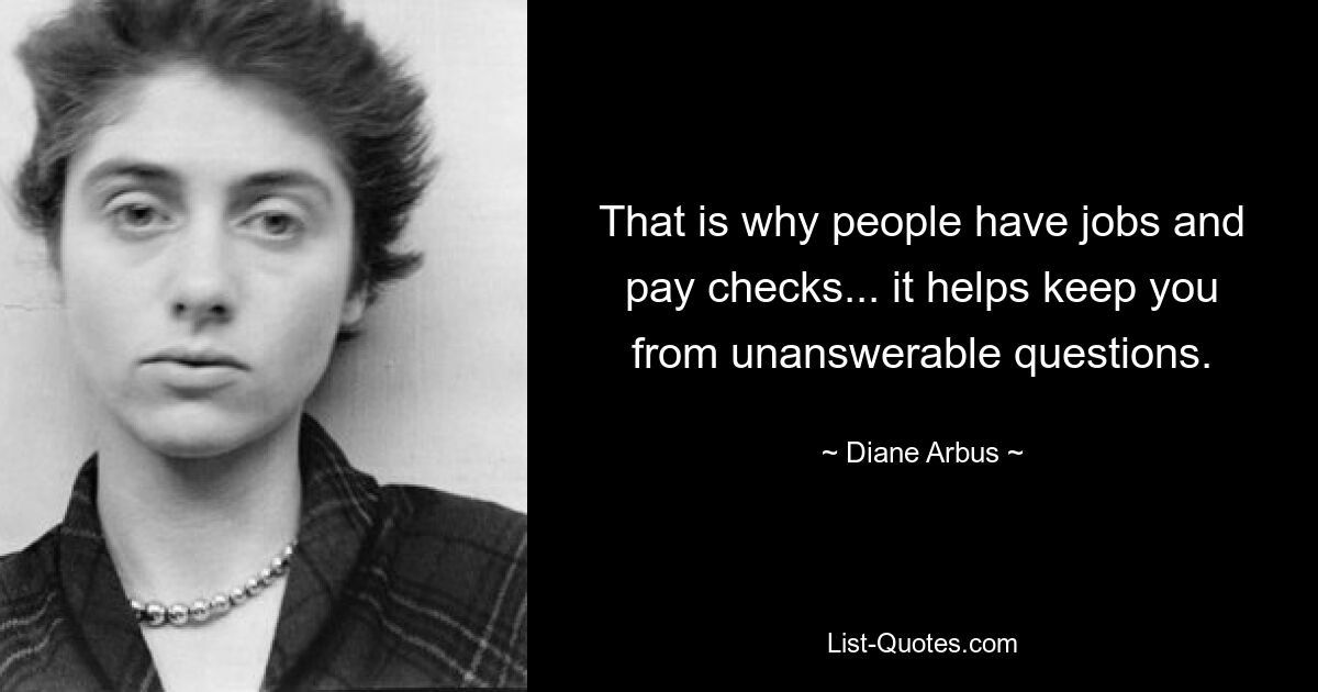 That is why people have jobs and pay checks... it helps keep you from unanswerable questions. — © Diane Arbus