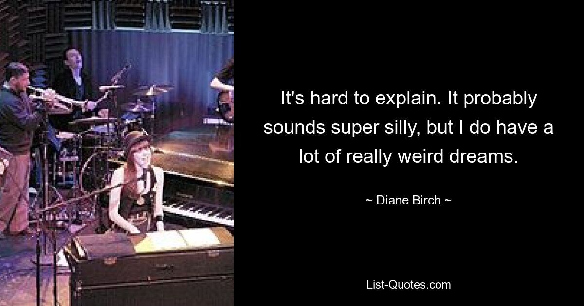 It's hard to explain. It probably sounds super silly, but I do have a lot of really weird dreams. — © Diane Birch