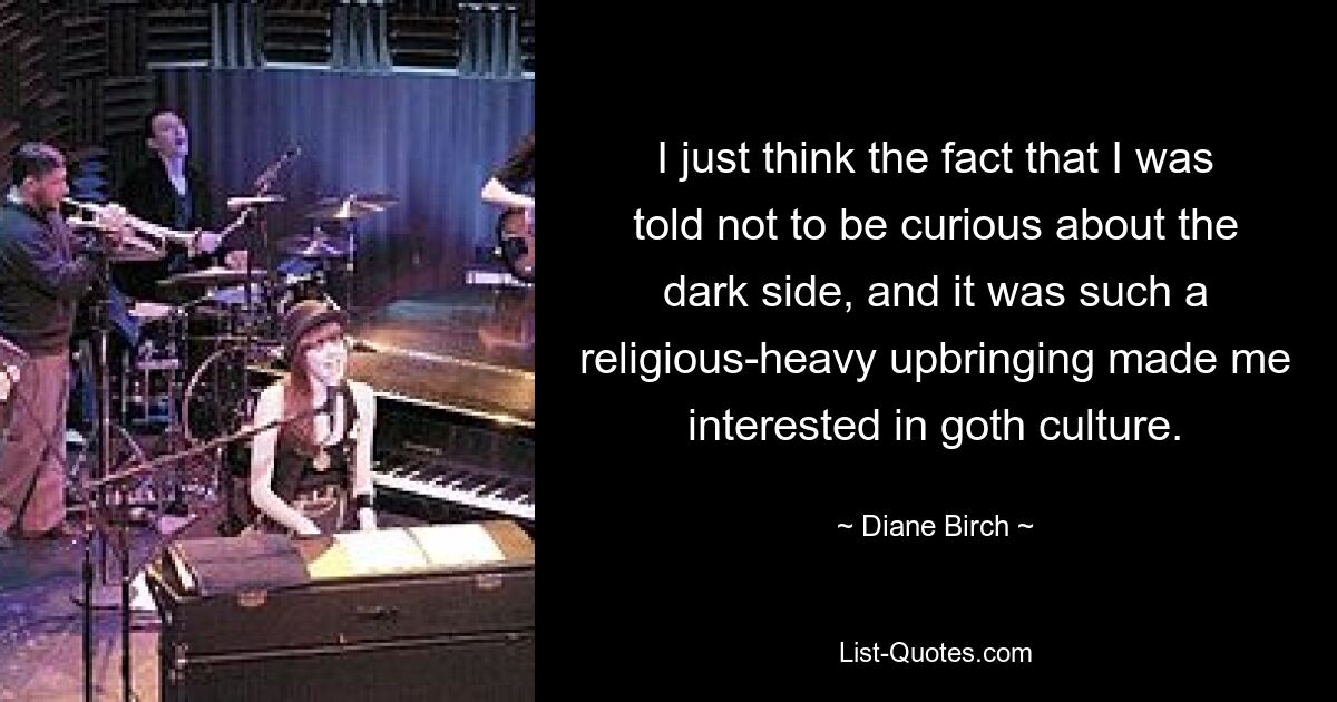 I just think the fact that I was told not to be curious about the dark side, and it was such a religious-heavy upbringing made me interested in goth culture. — © Diane Birch