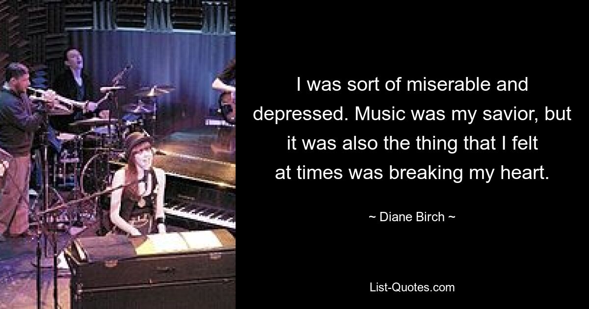 I was sort of miserable and depressed. Music was my savior, but it was also the thing that I felt at times was breaking my heart. — © Diane Birch