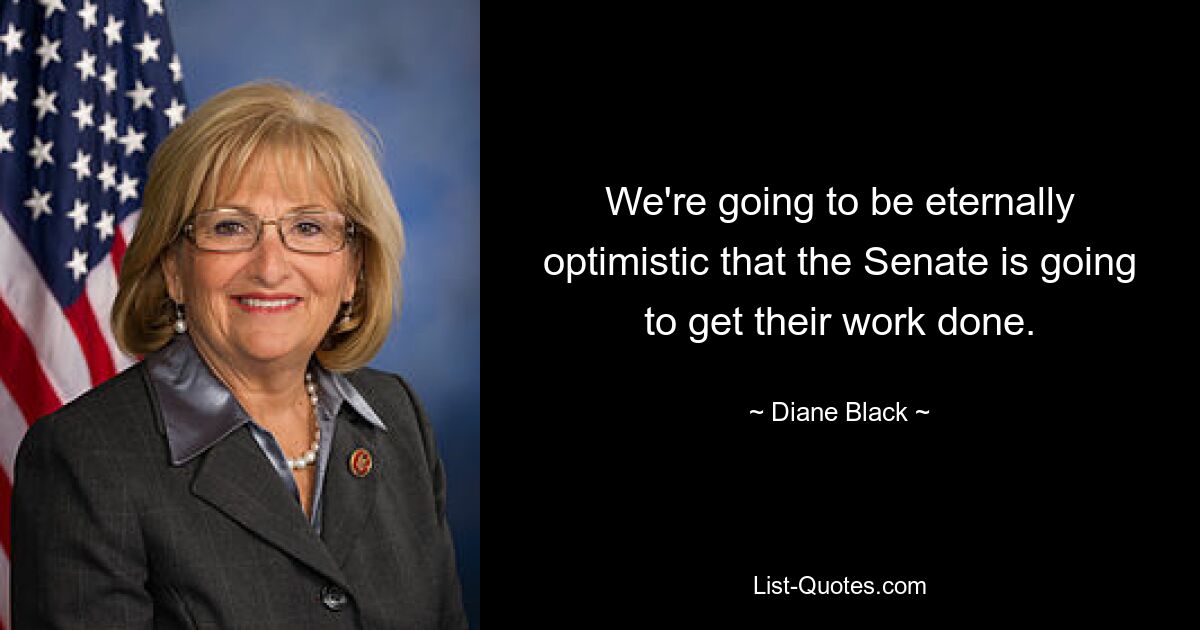 We're going to be eternally optimistic that the Senate is going to get their work done. — © Diane Black