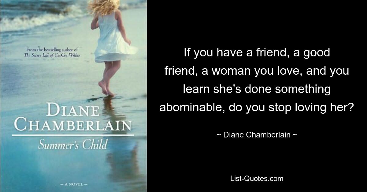 If you have a friend, a good friend, a woman you love, and you learn she’s done something abominable, do you stop loving her? — © Diane Chamberlain