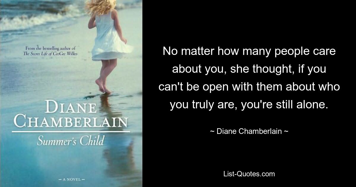 No matter how many people care about you, she thought, if you can't be open with them about who you truly are, you're still alone. — © Diane Chamberlain