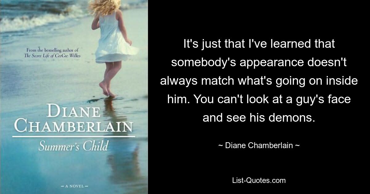 It's just that I've learned that somebody's appearance doesn't always match what's going on inside him. You can't look at a guy's face and see his demons. — © Diane Chamberlain