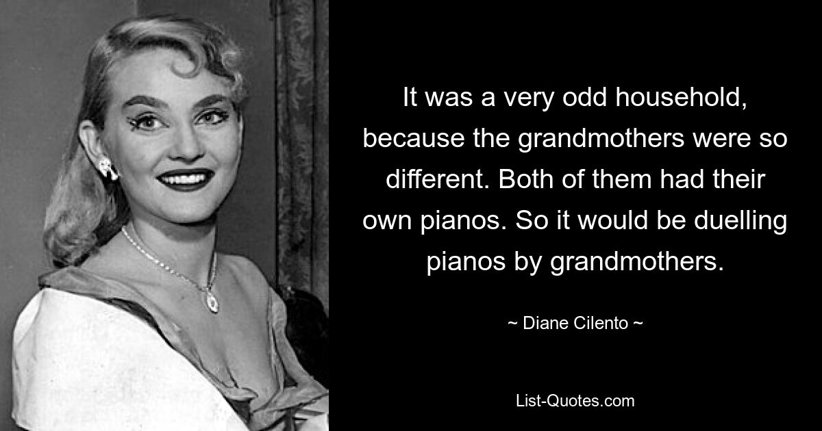 It was a very odd household, because the grandmothers were so different. Both of them had their own pianos. So it would be duelling pianos by grandmothers. — © Diane Cilento