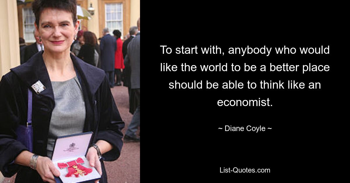 To start with, anybody who would like the world to be a better place should be able to think like an economist. — © Diane Coyle