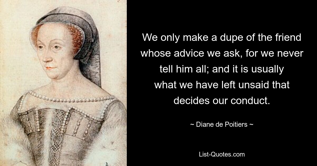 We only make a dupe of the friend whose advice we ask, for we never tell him all; and it is usually what we have left unsaid that decides our conduct. — © Diane de Poitiers