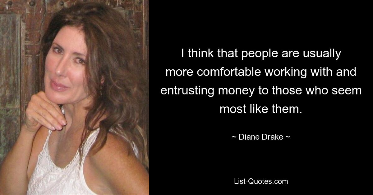 I think that people are usually more comfortable working with and entrusting money to those who seem most like them. — © Diane Drake